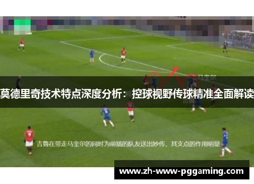 莫德里奇技术特点深度分析:控球视野传球精准全面解读 莫德里奇技术特点深度分析:控球视野传球精准全面解读