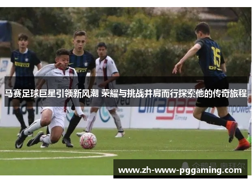 马赛足球巨星引领新风潮 荣耀与挑战并肩而行探索他的传奇旅程