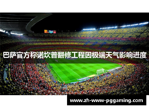巴萨官方称诺坎普翻修工程因极端天气影响进度
